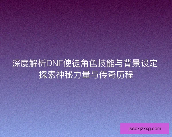 深度解析DNF使徒角色技能与背景设定 探索神秘力量与传奇历程