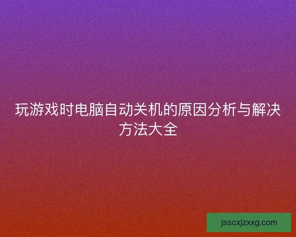 玩游戏时电脑自动关机的原因分析与解决方法大全