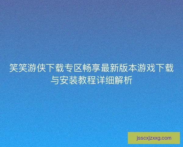 笑笑游侠下载专区畅享最新版本游戏下载与安装教程详细解析