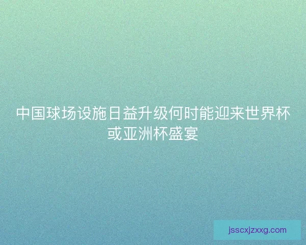 中国球场设施日益升级何时能迎来世界杯或亚洲杯盛宴